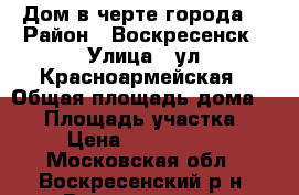 Дом в черте города! › Район ­ Воскресенск › Улица ­ ул.Красноармейская › Общая площадь дома ­ 60 › Площадь участка ­ 6 › Цена ­ 2 900 000 - Московская обл., Воскресенский р-н, Воскресенск г. Недвижимость » Дома, коттеджи, дачи продажа   . Московская обл.